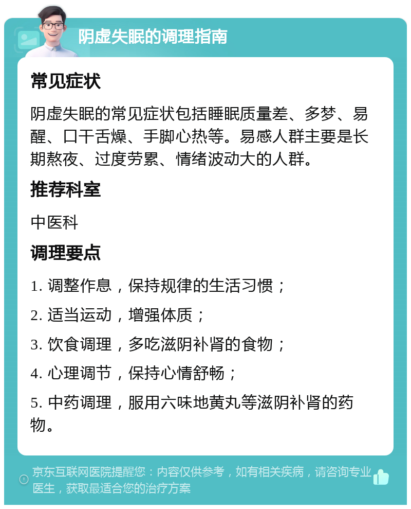 阴虚失眠的调理指南 常见症状 阴虚失眠的常见症状包括睡眠质量差、多梦、易醒、口干舌燥、手脚心热等。易感人群主要是长期熬夜、过度劳累、情绪波动大的人群。 推荐科室 中医科 调理要点 1. 调整作息，保持规律的生活习惯； 2. 适当运动，增强体质； 3. 饮食调理，多吃滋阴补肾的食物； 4. 心理调节，保持心情舒畅； 5. 中药调理，服用六味地黄丸等滋阴补肾的药物。