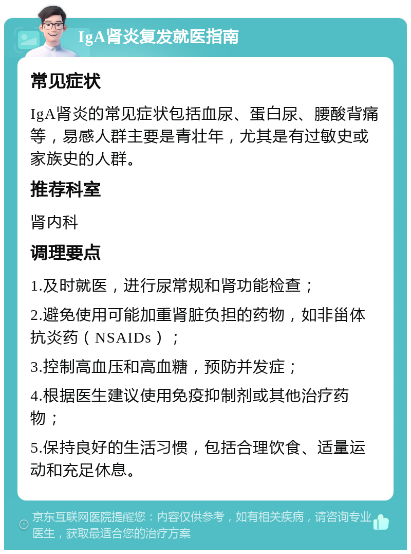 IgA肾炎复发就医指南 常见症状 IgA肾炎的常见症状包括血尿、蛋白尿、腰酸背痛等，易感人群主要是青壮年，尤其是有过敏史或家族史的人群。 推荐科室 肾内科 调理要点 1.及时就医，进行尿常规和肾功能检查； 2.避免使用可能加重肾脏负担的药物，如非甾体抗炎药（NSAIDs）； 3.控制高血压和高血糖，预防并发症； 4.根据医生建议使用免疫抑制剂或其他治疗药物； 5.保持良好的生活习惯，包括合理饮食、适量运动和充足休息。