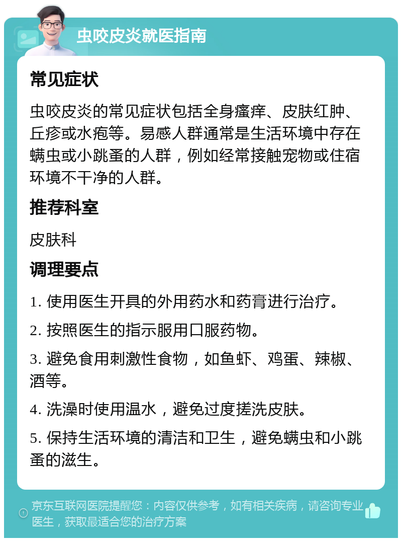 虫咬皮炎就医指南 常见症状 虫咬皮炎的常见症状包括全身瘙痒、皮肤红肿、丘疹或水疱等。易感人群通常是生活环境中存在螨虫或小跳蚤的人群，例如经常接触宠物或住宿环境不干净的人群。 推荐科室 皮肤科 调理要点 1. 使用医生开具的外用药水和药膏进行治疗。 2. 按照医生的指示服用口服药物。 3. 避免食用刺激性食物，如鱼虾、鸡蛋、辣椒、酒等。 4. 洗澡时使用温水，避免过度搓洗皮肤。 5. 保持生活环境的清洁和卫生，避免螨虫和小跳蚤的滋生。