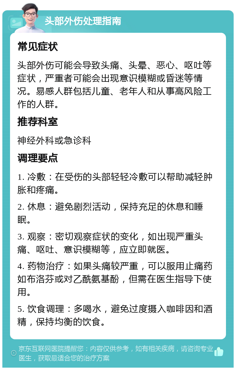 头部外伤处理指南 常见症状 头部外伤可能会导致头痛、头晕、恶心、呕吐等症状，严重者可能会出现意识模糊或昏迷等情况。易感人群包括儿童、老年人和从事高风险工作的人群。 推荐科室 神经外科或急诊科 调理要点 1. 冷敷：在受伤的头部轻轻冷敷可以帮助减轻肿胀和疼痛。 2. 休息：避免剧烈活动，保持充足的休息和睡眠。 3. 观察：密切观察症状的变化，如出现严重头痛、呕吐、意识模糊等，应立即就医。 4. 药物治疗：如果头痛较严重，可以服用止痛药如布洛芬或对乙酰氨基酚，但需在医生指导下使用。 5. 饮食调理：多喝水，避免过度摄入咖啡因和酒精，保持均衡的饮食。