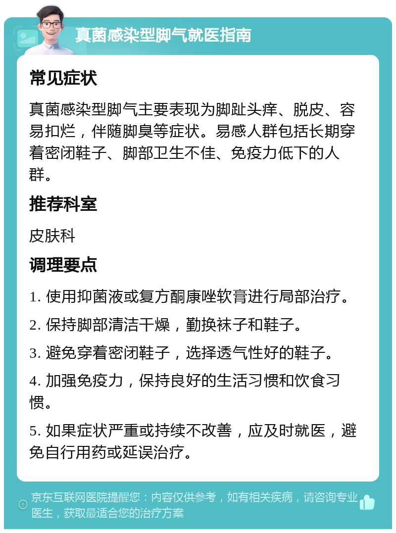 真菌感染型脚气就医指南 常见症状 真菌感染型脚气主要表现为脚趾头痒、脱皮、容易扣烂，伴随脚臭等症状。易感人群包括长期穿着密闭鞋子、脚部卫生不佳、免疫力低下的人群。 推荐科室 皮肤科 调理要点 1. 使用抑菌液或复方酮康唑软膏进行局部治疗。 2. 保持脚部清洁干燥，勤换袜子和鞋子。 3. 避免穿着密闭鞋子，选择透气性好的鞋子。 4. 加强免疫力，保持良好的生活习惯和饮食习惯。 5. 如果症状严重或持续不改善，应及时就医，避免自行用药或延误治疗。