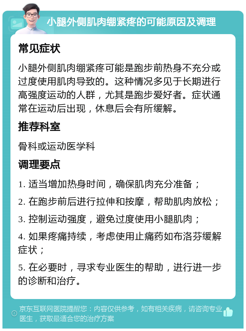 小腿外侧肌肉绷紧疼的可能原因及调理 常见症状 小腿外侧肌肉绷紧疼可能是跑步前热身不充分或过度使用肌肉导致的。这种情况多见于长期进行高强度运动的人群，尤其是跑步爱好者。症状通常在运动后出现，休息后会有所缓解。 推荐科室 骨科或运动医学科 调理要点 1. 适当增加热身时间，确保肌肉充分准备； 2. 在跑步前后进行拉伸和按摩，帮助肌肉放松； 3. 控制运动强度，避免过度使用小腿肌肉； 4. 如果疼痛持续，考虑使用止痛药如布洛芬缓解症状； 5. 在必要时，寻求专业医生的帮助，进行进一步的诊断和治疗。