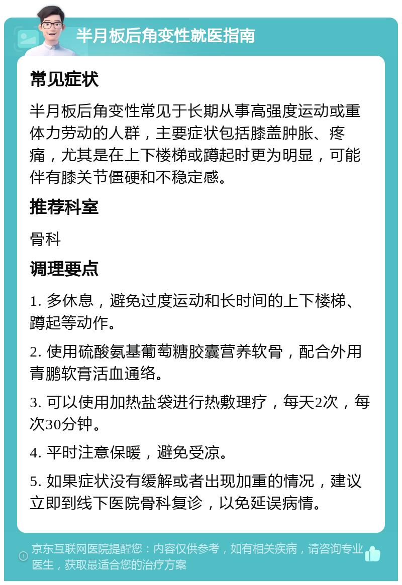 半月板后角变性就医指南 常见症状 半月板后角变性常见于长期从事高强度运动或重体力劳动的人群，主要症状包括膝盖肿胀、疼痛，尤其是在上下楼梯或蹲起时更为明显，可能伴有膝关节僵硬和不稳定感。 推荐科室 骨科 调理要点 1. 多休息，避免过度运动和长时间的上下楼梯、蹲起等动作。 2. 使用硫酸氨基葡萄糖胶囊营养软骨，配合外用青鹏软膏活血通络。 3. 可以使用加热盐袋进行热敷理疗，每天2次，每次30分钟。 4. 平时注意保暖，避免受凉。 5. 如果症状没有缓解或者出现加重的情况，建议立即到线下医院骨科复诊，以免延误病情。