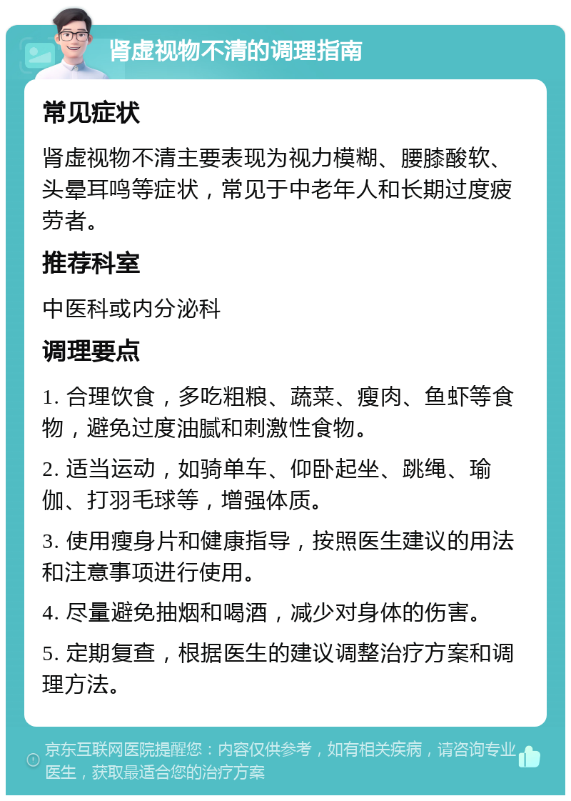 肾虚视物不清的调理指南 常见症状 肾虚视物不清主要表现为视力模糊、腰膝酸软、头晕耳鸣等症状，常见于中老年人和长期过度疲劳者。 推荐科室 中医科或内分泌科 调理要点 1. 合理饮食，多吃粗粮、蔬菜、瘦肉、鱼虾等食物，避免过度油腻和刺激性食物。 2. 适当运动，如骑单车、仰卧起坐、跳绳、瑜伽、打羽毛球等，增强体质。 3. 使用瘦身片和健康指导，按照医生建议的用法和注意事项进行使用。 4. 尽量避免抽烟和喝酒，减少对身体的伤害。 5. 定期复查，根据医生的建议调整治疗方案和调理方法。