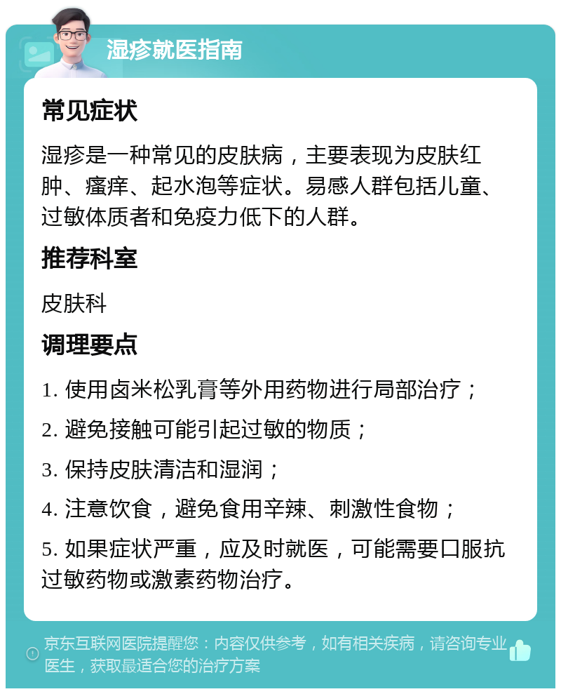 湿疹就医指南 常见症状 湿疹是一种常见的皮肤病，主要表现为皮肤红肿、瘙痒、起水泡等症状。易感人群包括儿童、过敏体质者和免疫力低下的人群。 推荐科室 皮肤科 调理要点 1. 使用卤米松乳膏等外用药物进行局部治疗； 2. 避免接触可能引起过敏的物质； 3. 保持皮肤清洁和湿润； 4. 注意饮食，避免食用辛辣、刺激性食物； 5. 如果症状严重，应及时就医，可能需要口服抗过敏药物或激素药物治疗。