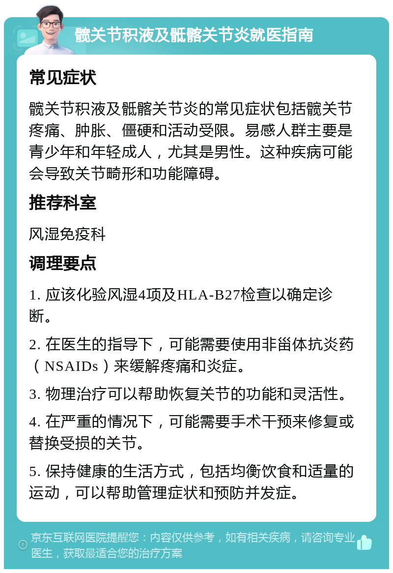 髋关节积液及骶髂关节炎就医指南 常见症状 髋关节积液及骶髂关节炎的常见症状包括髋关节疼痛、肿胀、僵硬和活动受限。易感人群主要是青少年和年轻成人，尤其是男性。这种疾病可能会导致关节畸形和功能障碍。 推荐科室 风湿免疫科 调理要点 1. 应该化验风湿4项及HLA-B27检查以确定诊断。 2. 在医生的指导下，可能需要使用非甾体抗炎药（NSAIDs）来缓解疼痛和炎症。 3. 物理治疗可以帮助恢复关节的功能和灵活性。 4. 在严重的情况下，可能需要手术干预来修复或替换受损的关节。 5. 保持健康的生活方式，包括均衡饮食和适量的运动，可以帮助管理症状和预防并发症。