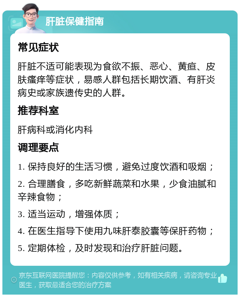 肝脏保健指南 常见症状 肝脏不适可能表现为食欲不振、恶心、黄疸、皮肤瘙痒等症状，易感人群包括长期饮酒、有肝炎病史或家族遗传史的人群。 推荐科室 肝病科或消化内科 调理要点 1. 保持良好的生活习惯，避免过度饮酒和吸烟； 2. 合理膳食，多吃新鲜蔬菜和水果，少食油腻和辛辣食物； 3. 适当运动，增强体质； 4. 在医生指导下使用九味肝泰胶囊等保肝药物； 5. 定期体检，及时发现和治疗肝脏问题。