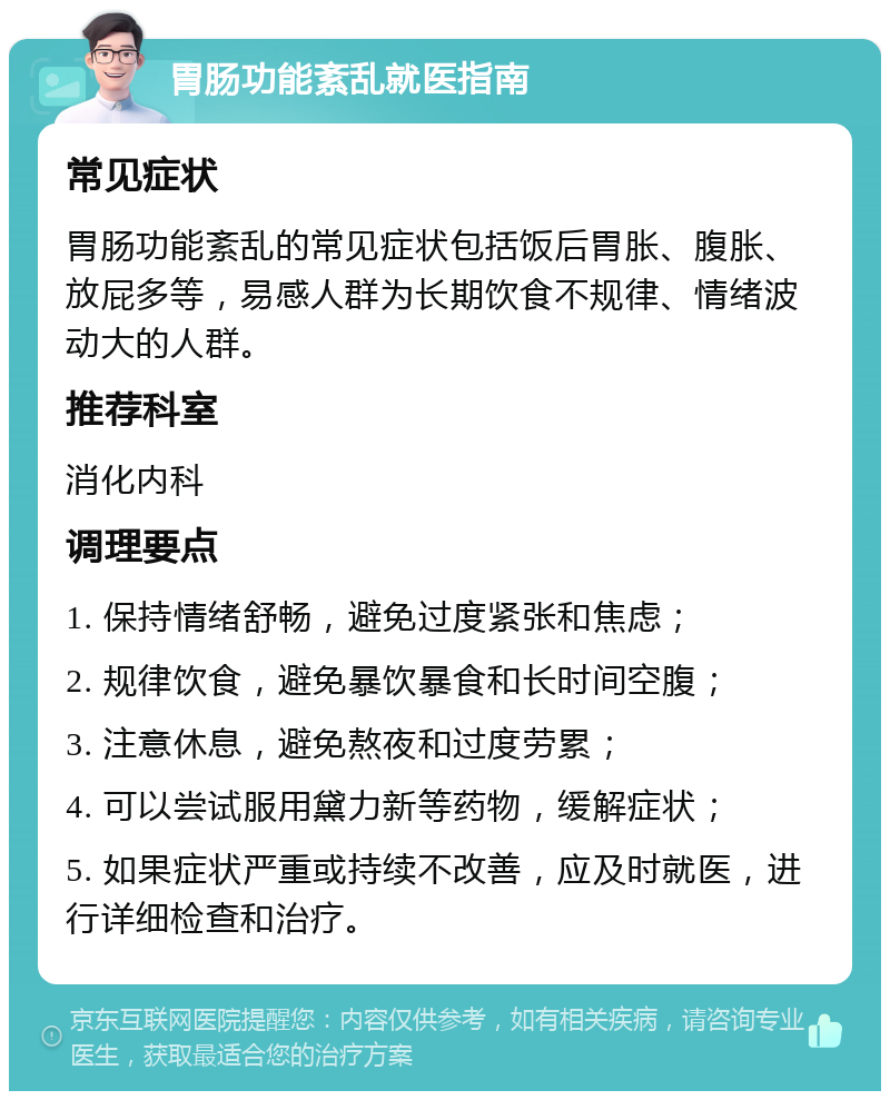 胃肠功能紊乱就医指南 常见症状 胃肠功能紊乱的常见症状包括饭后胃胀、腹胀、放屁多等，易感人群为长期饮食不规律、情绪波动大的人群。 推荐科室 消化内科 调理要点 1. 保持情绪舒畅，避免过度紧张和焦虑； 2. 规律饮食，避免暴饮暴食和长时间空腹； 3. 注意休息，避免熬夜和过度劳累； 4. 可以尝试服用黛力新等药物，缓解症状； 5. 如果症状严重或持续不改善，应及时就医，进行详细检查和治疗。