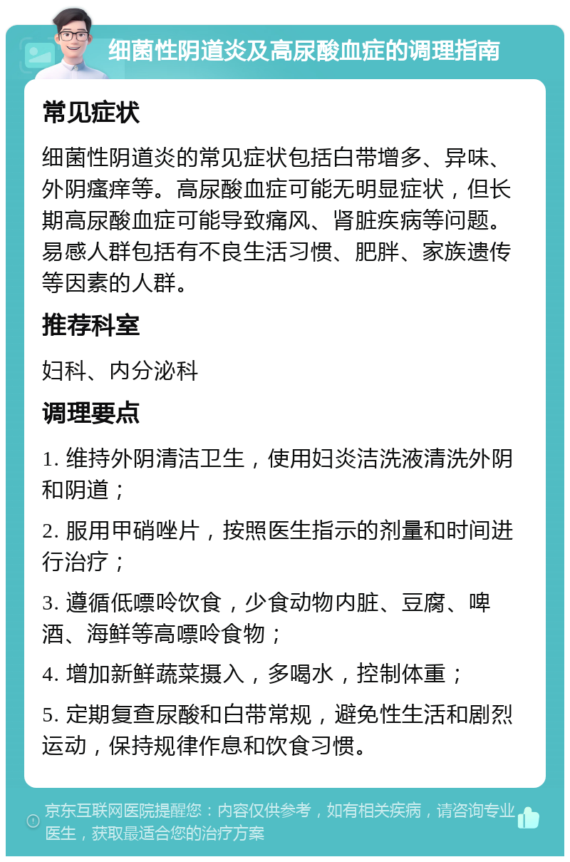 细菌性阴道炎及高尿酸血症的调理指南 常见症状 细菌性阴道炎的常见症状包括白带增多、异味、外阴瘙痒等。高尿酸血症可能无明显症状，但长期高尿酸血症可能导致痛风、肾脏疾病等问题。易感人群包括有不良生活习惯、肥胖、家族遗传等因素的人群。 推荐科室 妇科、内分泌科 调理要点 1. 维持外阴清洁卫生，使用妇炎洁洗液清洗外阴和阴道； 2. 服用甲硝唑片，按照医生指示的剂量和时间进行治疗； 3. 遵循低嘌呤饮食，少食动物内脏、豆腐、啤酒、海鲜等高嘌呤食物； 4. 增加新鲜蔬菜摄入，多喝水，控制体重； 5. 定期复查尿酸和白带常规，避免性生活和剧烈运动，保持规律作息和饮食习惯。