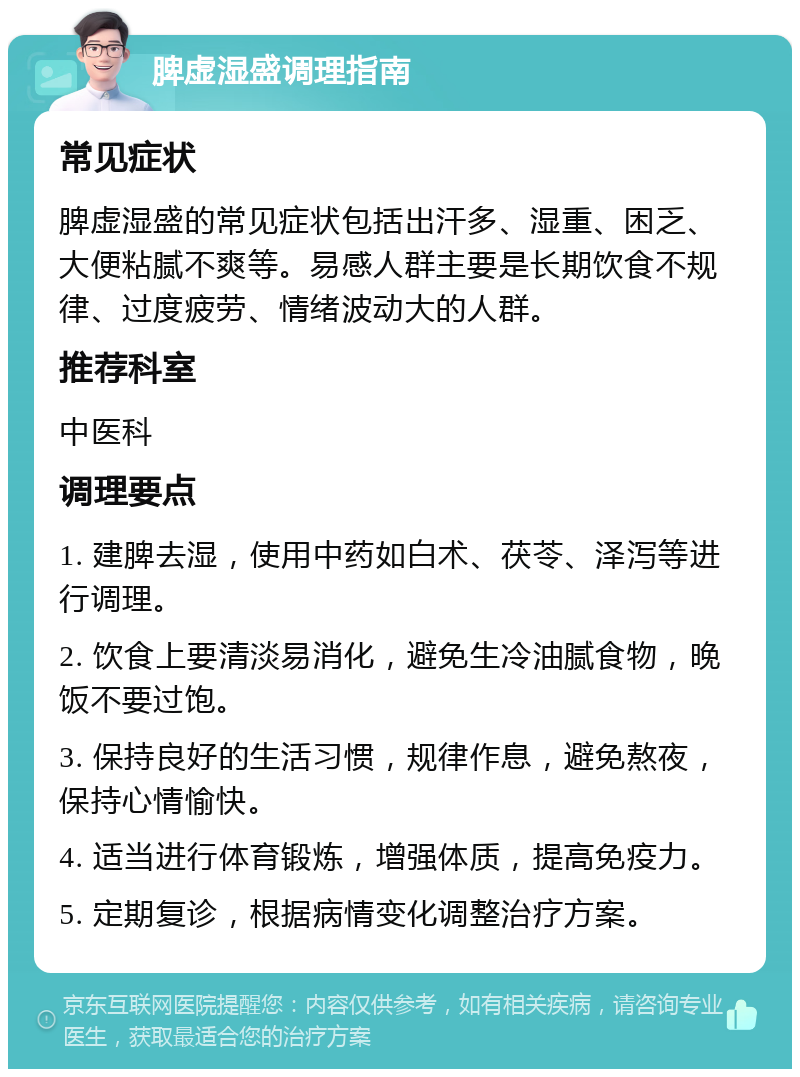 脾虚湿盛调理指南 常见症状 脾虚湿盛的常见症状包括出汗多、湿重、困乏、大便粘腻不爽等。易感人群主要是长期饮食不规律、过度疲劳、情绪波动大的人群。 推荐科室 中医科 调理要点 1. 建脾去湿，使用中药如白术、茯苓、泽泻等进行调理。 2. 饮食上要清淡易消化，避免生冷油腻食物，晚饭不要过饱。 3. 保持良好的生活习惯，规律作息，避免熬夜，保持心情愉快。 4. 适当进行体育锻炼，增强体质，提高免疫力。 5. 定期复诊，根据病情变化调整治疗方案。