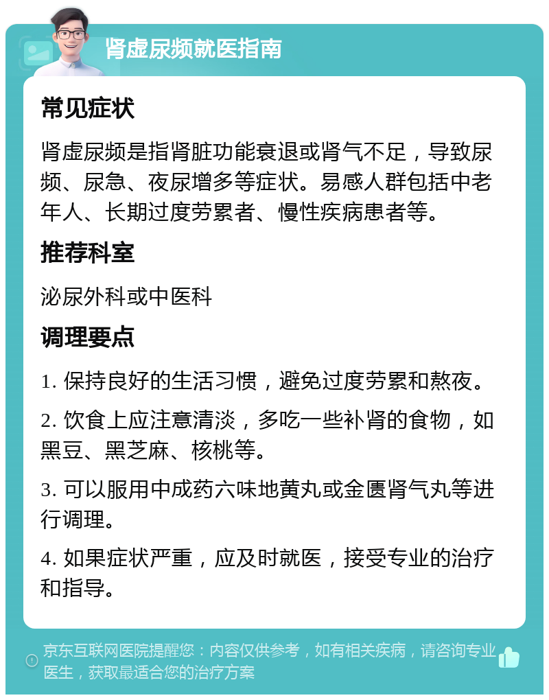 肾虚尿频就医指南 常见症状 肾虚尿频是指肾脏功能衰退或肾气不足，导致尿频、尿急、夜尿增多等症状。易感人群包括中老年人、长期过度劳累者、慢性疾病患者等。 推荐科室 泌尿外科或中医科 调理要点 1. 保持良好的生活习惯，避免过度劳累和熬夜。 2. 饮食上应注意清淡，多吃一些补肾的食物，如黑豆、黑芝麻、核桃等。 3. 可以服用中成药六味地黄丸或金匮肾气丸等进行调理。 4. 如果症状严重，应及时就医，接受专业的治疗和指导。