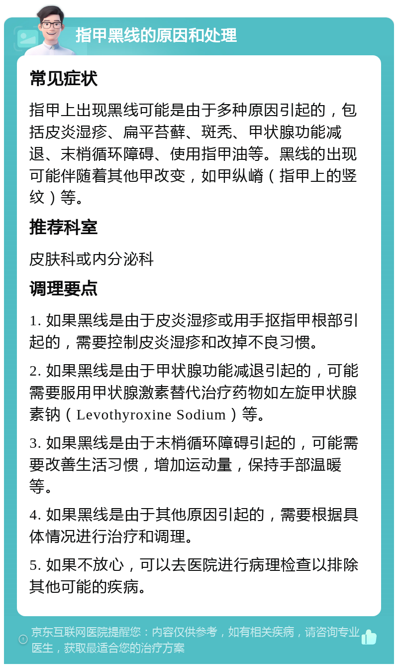 指甲黑线的原因和处理 常见症状 指甲上出现黑线可能是由于多种原因引起的，包括皮炎湿疹、扁平苔藓、斑秃、甲状腺功能减退、末梢循环障碍、使用指甲油等。黑线的出现可能伴随着其他甲改变，如甲纵嵴（指甲上的竖纹）等。 推荐科室 皮肤科或内分泌科 调理要点 1. 如果黑线是由于皮炎湿疹或用手抠指甲根部引起的，需要控制皮炎湿疹和改掉不良习惯。 2. 如果黑线是由于甲状腺功能减退引起的，可能需要服用甲状腺激素替代治疗药物如左旋甲状腺素钠（Levothyroxine Sodium）等。 3. 如果黑线是由于末梢循环障碍引起的，可能需要改善生活习惯，增加运动量，保持手部温暖等。 4. 如果黑线是由于其他原因引起的，需要根据具体情况进行治疗和调理。 5. 如果不放心，可以去医院进行病理检查以排除其他可能的疾病。