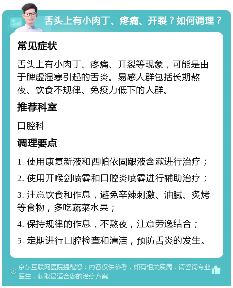 舌头上有小肉丁、疼痛、开裂？如何调理？ 常见症状 舌头上有小肉丁、疼痛、开裂等现象，可能是由于脾虚湿寒引起的舌炎。易感人群包括长期熬夜、饮食不规律、免疫力低下的人群。 推荐科室 口腔科 调理要点 1. 使用康复新液和西帕依固龈液含漱进行治疗； 2. 使用开喉剑喷雾和口腔炎喷雾进行辅助治疗； 3. 注意饮食和作息，避免辛辣刺激、油腻、炙烤等食物，多吃蔬菜水果； 4. 保持规律的作息，不熬夜，注意劳逸结合； 5. 定期进行口腔检查和清洁，预防舌炎的发生。