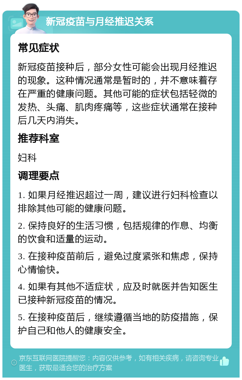 新冠疫苗与月经推迟关系 常见症状 新冠疫苗接种后，部分女性可能会出现月经推迟的现象。这种情况通常是暂时的，并不意味着存在严重的健康问题。其他可能的症状包括轻微的发热、头痛、肌肉疼痛等，这些症状通常在接种后几天内消失。 推荐科室 妇科 调理要点 1. 如果月经推迟超过一周，建议进行妇科检查以排除其他可能的健康问题。 2. 保持良好的生活习惯，包括规律的作息、均衡的饮食和适量的运动。 3. 在接种疫苗前后，避免过度紧张和焦虑，保持心情愉快。 4. 如果有其他不适症状，应及时就医并告知医生已接种新冠疫苗的情况。 5. 在接种疫苗后，继续遵循当地的防疫措施，保护自己和他人的健康安全。