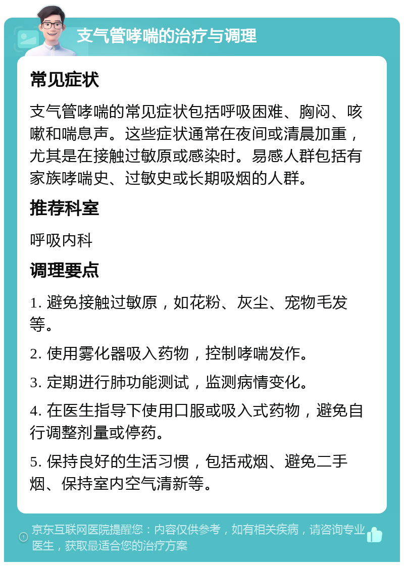 支气管哮喘的治疗与调理 常见症状 支气管哮喘的常见症状包括呼吸困难、胸闷、咳嗽和喘息声。这些症状通常在夜间或清晨加重，尤其是在接触过敏原或感染时。易感人群包括有家族哮喘史、过敏史或长期吸烟的人群。 推荐科室 呼吸内科 调理要点 1. 避免接触过敏原，如花粉、灰尘、宠物毛发等。 2. 使用雾化器吸入药物，控制哮喘发作。 3. 定期进行肺功能测试，监测病情变化。 4. 在医生指导下使用口服或吸入式药物，避免自行调整剂量或停药。 5. 保持良好的生活习惯，包括戒烟、避免二手烟、保持室内空气清新等。