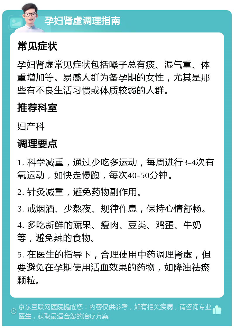 孕妇肾虚调理指南 常见症状 孕妇肾虚常见症状包括嗓子总有痰、湿气重、体重增加等。易感人群为备孕期的女性，尤其是那些有不良生活习惯或体质较弱的人群。 推荐科室 妇产科 调理要点 1. 科学减重，通过少吃多运动，每周进行3-4次有氧运动，如快走慢跑，每次40-50分钟。 2. 针灸减重，避免药物副作用。 3. 戒烟酒、少熬夜、规律作息，保持心情舒畅。 4. 多吃新鲜的蔬果、瘦肉、豆类、鸡蛋、牛奶等，避免辣的食物。 5. 在医生的指导下，合理使用中药调理肾虚，但要避免在孕期使用活血效果的药物，如降浊祛瘀颗粒。