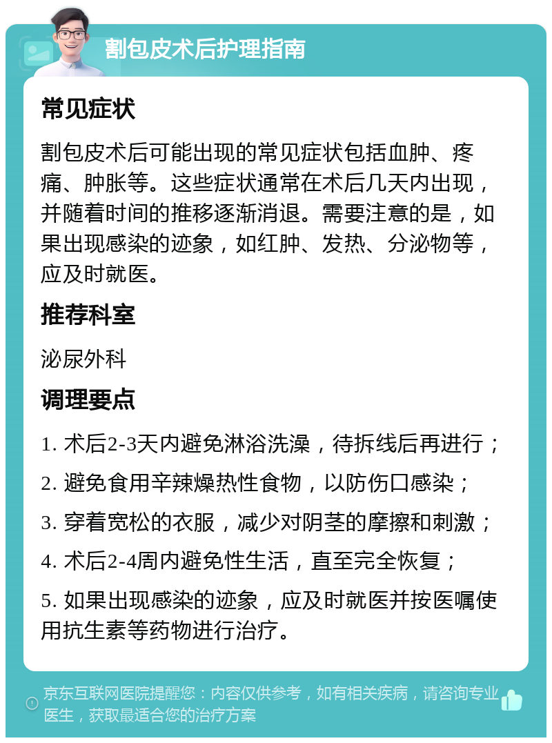 割包皮术后护理指南 常见症状 割包皮术后可能出现的常见症状包括血肿、疼痛、肿胀等。这些症状通常在术后几天内出现，并随着时间的推移逐渐消退。需要注意的是，如果出现感染的迹象，如红肿、发热、分泌物等，应及时就医。 推荐科室 泌尿外科 调理要点 1. 术后2-3天内避免淋浴洗澡，待拆线后再进行； 2. 避免食用辛辣燥热性食物，以防伤口感染； 3. 穿着宽松的衣服，减少对阴茎的摩擦和刺激； 4. 术后2-4周内避免性生活，直至完全恢复； 5. 如果出现感染的迹象，应及时就医并按医嘱使用抗生素等药物进行治疗。