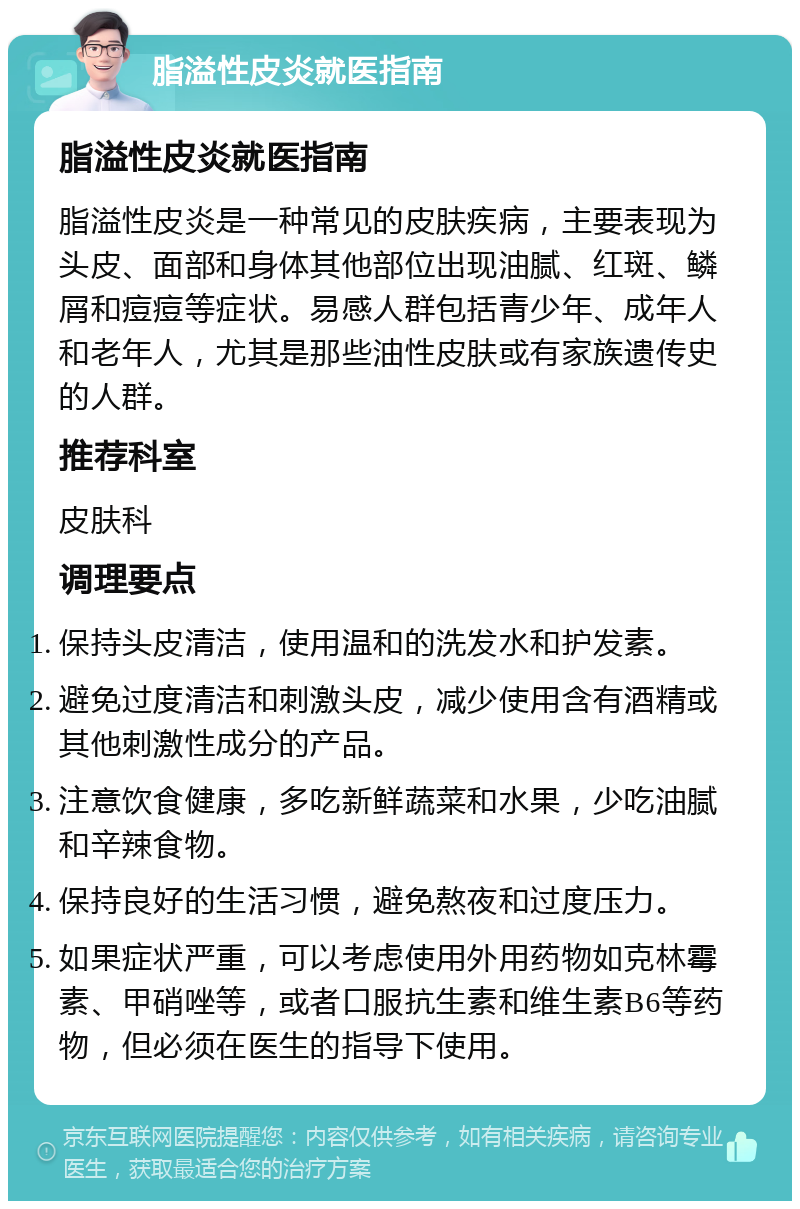 脂溢性皮炎就医指南 脂溢性皮炎就医指南 脂溢性皮炎是一种常见的皮肤疾病，主要表现为头皮、面部和身体其他部位出现油腻、红斑、鳞屑和痘痘等症状。易感人群包括青少年、成年人和老年人，尤其是那些油性皮肤或有家族遗传史的人群。 推荐科室 皮肤科 调理要点 保持头皮清洁，使用温和的洗发水和护发素。 避免过度清洁和刺激头皮，减少使用含有酒精或其他刺激性成分的产品。 注意饮食健康，多吃新鲜蔬菜和水果，少吃油腻和辛辣食物。 保持良好的生活习惯，避免熬夜和过度压力。 如果症状严重，可以考虑使用外用药物如克林霉素、甲硝唑等，或者口服抗生素和维生素B6等药物，但必须在医生的指导下使用。