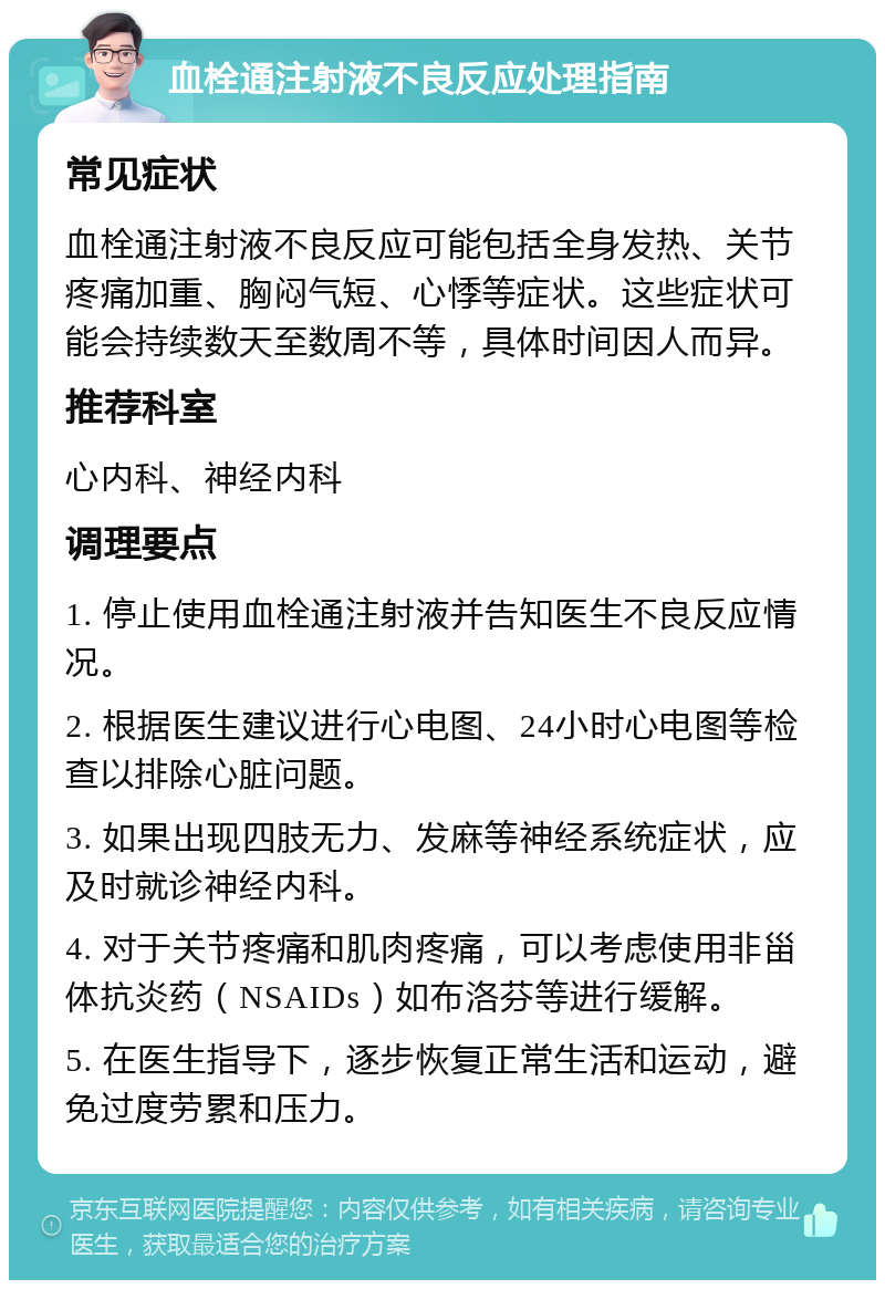 血栓通注射液不良反应处理指南 常见症状 血栓通注射液不良反应可能包括全身发热、关节疼痛加重、胸闷气短、心悸等症状。这些症状可能会持续数天至数周不等，具体时间因人而异。 推荐科室 心内科、神经内科 调理要点 1. 停止使用血栓通注射液并告知医生不良反应情况。 2. 根据医生建议进行心电图、24小时心电图等检查以排除心脏问题。 3. 如果出现四肢无力、发麻等神经系统症状，应及时就诊神经内科。 4. 对于关节疼痛和肌肉疼痛，可以考虑使用非甾体抗炎药（NSAIDs）如布洛芬等进行缓解。 5. 在医生指导下，逐步恢复正常生活和运动，避免过度劳累和压力。