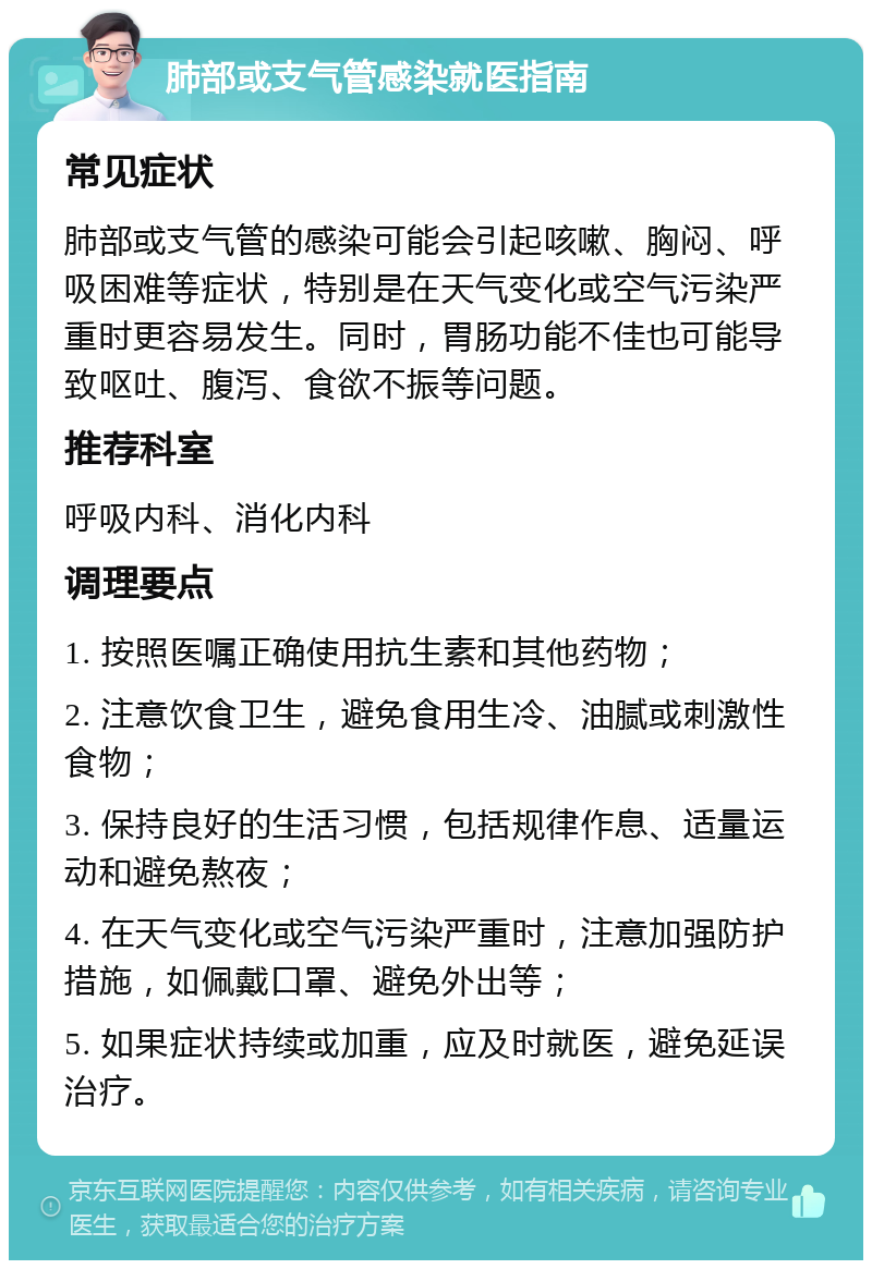 肺部或支气管感染就医指南 常见症状 肺部或支气管的感染可能会引起咳嗽、胸闷、呼吸困难等症状，特别是在天气变化或空气污染严重时更容易发生。同时，胃肠功能不佳也可能导致呕吐、腹泻、食欲不振等问题。 推荐科室 呼吸内科、消化内科 调理要点 1. 按照医嘱正确使用抗生素和其他药物； 2. 注意饮食卫生，避免食用生冷、油腻或刺激性食物； 3. 保持良好的生活习惯，包括规律作息、适量运动和避免熬夜； 4. 在天气变化或空气污染严重时，注意加强防护措施，如佩戴口罩、避免外出等； 5. 如果症状持续或加重，应及时就医，避免延误治疗。