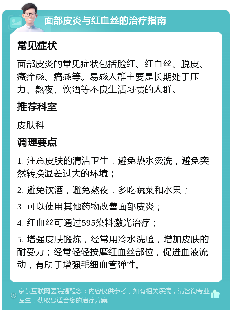 面部皮炎与红血丝的治疗指南 常见症状 面部皮炎的常见症状包括脸红、红血丝、脱皮、瘙痒感、痛感等。易感人群主要是长期处于压力、熬夜、饮酒等不良生活习惯的人群。 推荐科室 皮肤科 调理要点 1. 注意皮肤的清洁卫生，避免热水烫洗，避免突然转换温差过大的环境； 2. 避免饮酒，避免熬夜，多吃蔬菜和水果； 3. 可以使用其他药物改善面部皮炎； 4. 红血丝可通过595染料激光治疗； 5. 增强皮肤锻炼，经常用冷水洗脸，增加皮肤的耐受力；经常轻轻按摩红血丝部位，促进血液流动，有助于增强毛细血管弹性。