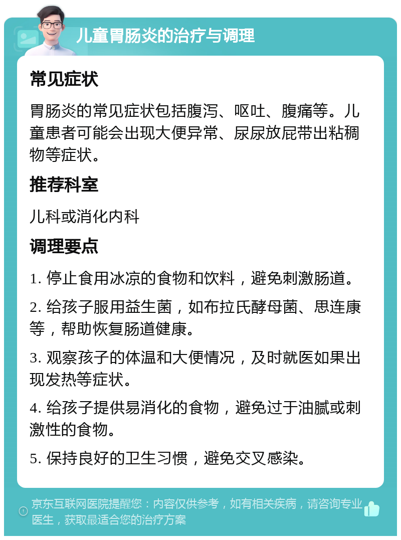 儿童胃肠炎的治疗与调理 常见症状 胃肠炎的常见症状包括腹泻、呕吐、腹痛等。儿童患者可能会出现大便异常、尿尿放屁带出粘稠物等症状。 推荐科室 儿科或消化内科 调理要点 1. 停止食用冰凉的食物和饮料，避免刺激肠道。 2. 给孩子服用益生菌，如布拉氏酵母菌、思连康等，帮助恢复肠道健康。 3. 观察孩子的体温和大便情况，及时就医如果出现发热等症状。 4. 给孩子提供易消化的食物，避免过于油腻或刺激性的食物。 5. 保持良好的卫生习惯，避免交叉感染。