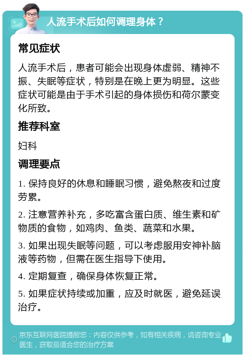 人流手术后如何调理身体？ 常见症状 人流手术后，患者可能会出现身体虚弱、精神不振、失眠等症状，特别是在晚上更为明显。这些症状可能是由于手术引起的身体损伤和荷尔蒙变化所致。 推荐科室 妇科 调理要点 1. 保持良好的休息和睡眠习惯，避免熬夜和过度劳累。 2. 注意营养补充，多吃富含蛋白质、维生素和矿物质的食物，如鸡肉、鱼类、蔬菜和水果。 3. 如果出现失眠等问题，可以考虑服用安神补脑液等药物，但需在医生指导下使用。 4. 定期复查，确保身体恢复正常。 5. 如果症状持续或加重，应及时就医，避免延误治疗。