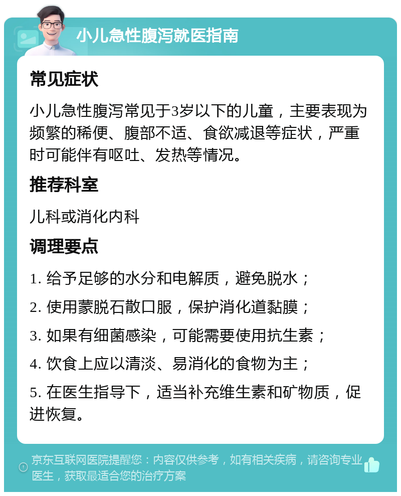 小儿急性腹泻就医指南 常见症状 小儿急性腹泻常见于3岁以下的儿童，主要表现为频繁的稀便、腹部不适、食欲减退等症状，严重时可能伴有呕吐、发热等情况。 推荐科室 儿科或消化内科 调理要点 1. 给予足够的水分和电解质，避免脱水； 2. 使用蒙脱石散口服，保护消化道黏膜； 3. 如果有细菌感染，可能需要使用抗生素； 4. 饮食上应以清淡、易消化的食物为主； 5. 在医生指导下，适当补充维生素和矿物质，促进恢复。