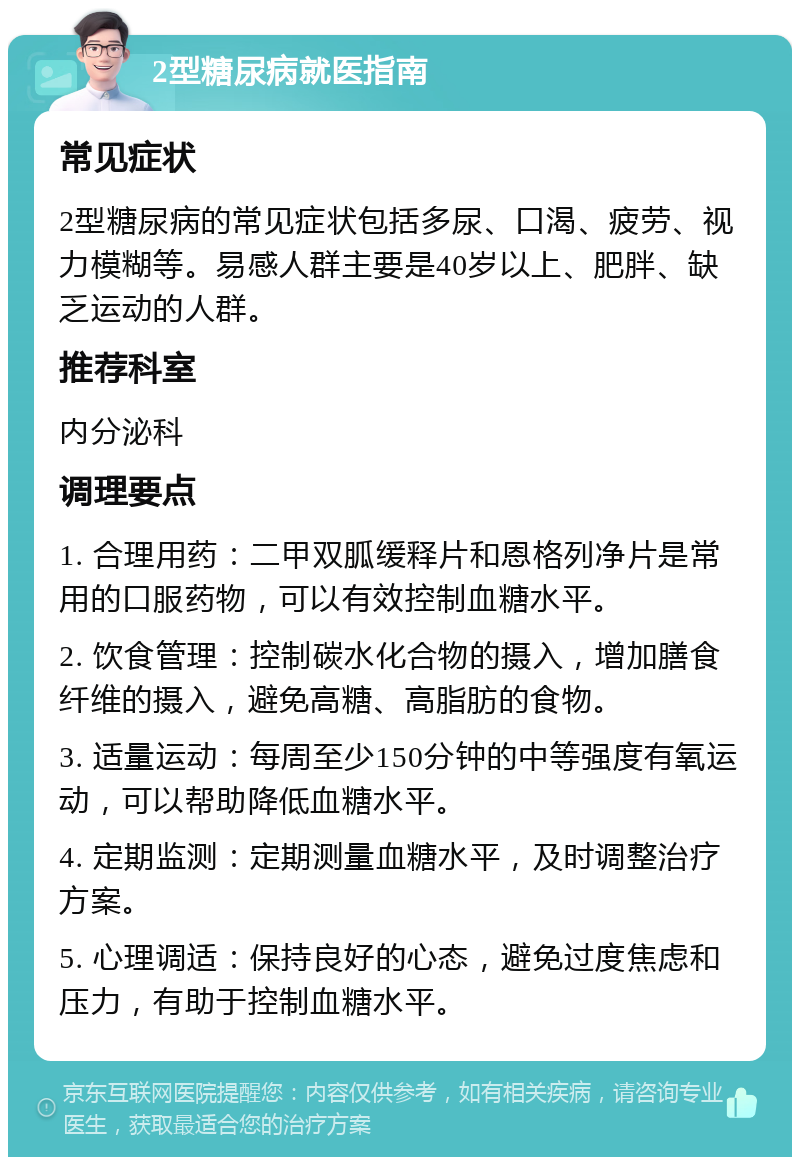 2型糖尿病就医指南 常见症状 2型糖尿病的常见症状包括多尿、口渴、疲劳、视力模糊等。易感人群主要是40岁以上、肥胖、缺乏运动的人群。 推荐科室 内分泌科 调理要点 1. 合理用药：二甲双胍缓释片和恩格列净片是常用的口服药物，可以有效控制血糖水平。 2. 饮食管理：控制碳水化合物的摄入，增加膳食纤维的摄入，避免高糖、高脂肪的食物。 3. 适量运动：每周至少150分钟的中等强度有氧运动，可以帮助降低血糖水平。 4. 定期监测：定期测量血糖水平，及时调整治疗方案。 5. 心理调适：保持良好的心态，避免过度焦虑和压力，有助于控制血糖水平。