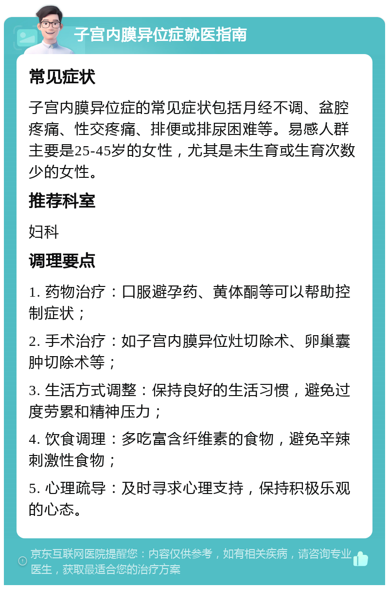 子宫内膜异位症就医指南 常见症状 子宫内膜异位症的常见症状包括月经不调、盆腔疼痛、性交疼痛、排便或排尿困难等。易感人群主要是25-45岁的女性，尤其是未生育或生育次数少的女性。 推荐科室 妇科 调理要点 1. 药物治疗：口服避孕药、黄体酮等可以帮助控制症状； 2. 手术治疗：如子宫内膜异位灶切除术、卵巢囊肿切除术等； 3. 生活方式调整：保持良好的生活习惯，避免过度劳累和精神压力； 4. 饮食调理：多吃富含纤维素的食物，避免辛辣刺激性食物； 5. 心理疏导：及时寻求心理支持，保持积极乐观的心态。