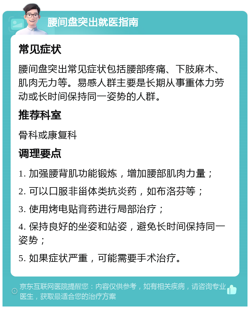 腰间盘突出就医指南 常见症状 腰间盘突出常见症状包括腰部疼痛、下肢麻木、肌肉无力等。易感人群主要是长期从事重体力劳动或长时间保持同一姿势的人群。 推荐科室 骨科或康复科 调理要点 1. 加强腰背肌功能锻炼，增加腰部肌肉力量； 2. 可以口服非甾体类抗炎药，如布洛芬等； 3. 使用烤电贴膏药进行局部治疗； 4. 保持良好的坐姿和站姿，避免长时间保持同一姿势； 5. 如果症状严重，可能需要手术治疗。