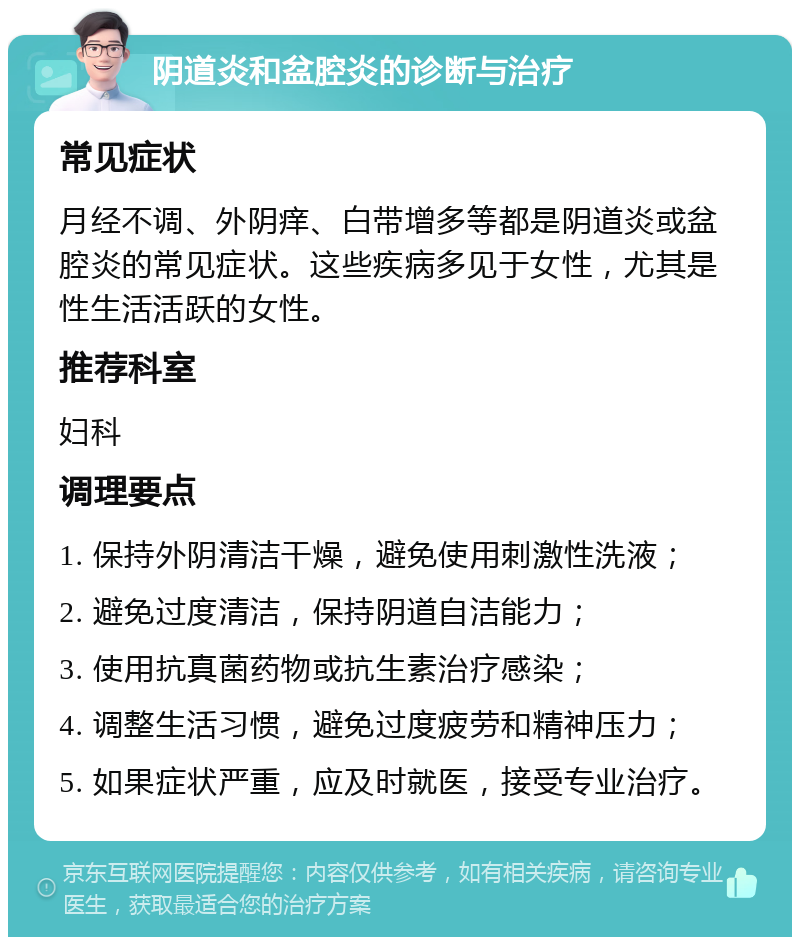 阴道炎和盆腔炎的诊断与治疗 常见症状 月经不调、外阴痒、白带增多等都是阴道炎或盆腔炎的常见症状。这些疾病多见于女性，尤其是性生活活跃的女性。 推荐科室 妇科 调理要点 1. 保持外阴清洁干燥，避免使用刺激性洗液； 2. 避免过度清洁，保持阴道自洁能力； 3. 使用抗真菌药物或抗生素治疗感染； 4. 调整生活习惯，避免过度疲劳和精神压力； 5. 如果症状严重，应及时就医，接受专业治疗。