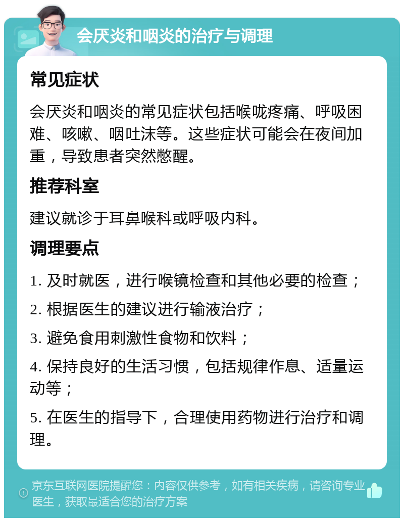 会厌炎和咽炎的治疗与调理 常见症状 会厌炎和咽炎的常见症状包括喉咙疼痛、呼吸困难、咳嗽、咽吐沫等。这些症状可能会在夜间加重，导致患者突然憋醒。 推荐科室 建议就诊于耳鼻喉科或呼吸内科。 调理要点 1. 及时就医，进行喉镜检查和其他必要的检查； 2. 根据医生的建议进行输液治疗； 3. 避免食用刺激性食物和饮料； 4. 保持良好的生活习惯，包括规律作息、适量运动等； 5. 在医生的指导下，合理使用药物进行治疗和调理。