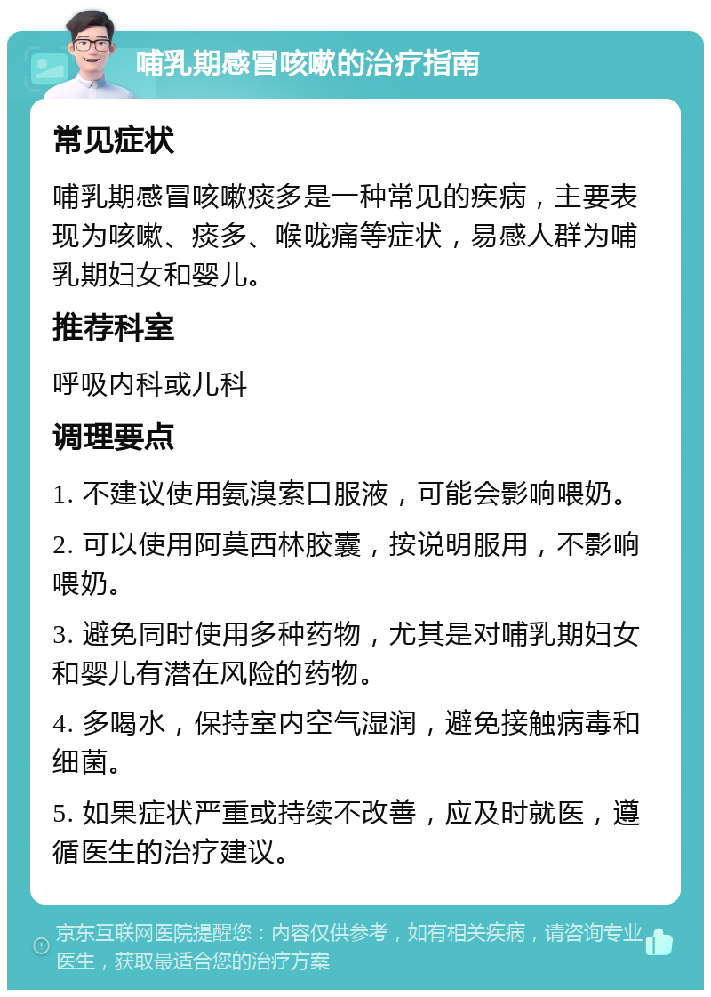 哺乳期感冒咳嗽的治疗指南 常见症状 哺乳期感冒咳嗽痰多是一种常见的疾病，主要表现为咳嗽、痰多、喉咙痛等症状，易感人群为哺乳期妇女和婴儿。 推荐科室 呼吸内科或儿科 调理要点 1. 不建议使用氨溴索口服液，可能会影响喂奶。 2. 可以使用阿莫西林胶囊，按说明服用，不影响喂奶。 3. 避免同时使用多种药物，尤其是对哺乳期妇女和婴儿有潜在风险的药物。 4. 多喝水，保持室内空气湿润，避免接触病毒和细菌。 5. 如果症状严重或持续不改善，应及时就医，遵循医生的治疗建议。