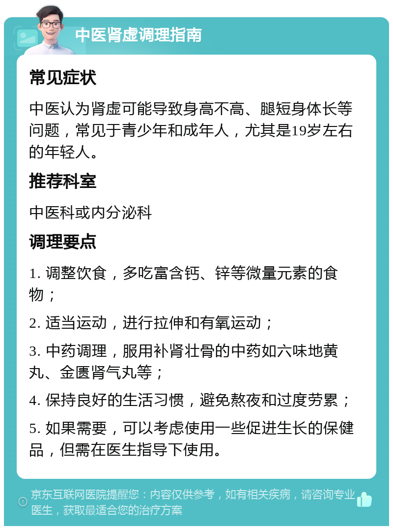 中医肾虚调理指南 常见症状 中医认为肾虚可能导致身高不高、腿短身体长等问题，常见于青少年和成年人，尤其是19岁左右的年轻人。 推荐科室 中医科或内分泌科 调理要点 1. 调整饮食，多吃富含钙、锌等微量元素的食物； 2. 适当运动，进行拉伸和有氧运动； 3. 中药调理，服用补肾壮骨的中药如六味地黄丸、金匮肾气丸等； 4. 保持良好的生活习惯，避免熬夜和过度劳累； 5. 如果需要，可以考虑使用一些促进生长的保健品，但需在医生指导下使用。