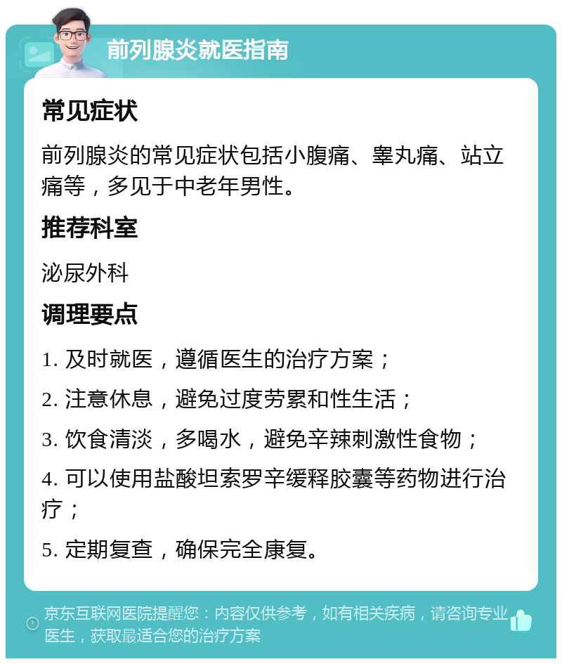 前列腺炎就医指南 常见症状 前列腺炎的常见症状包括小腹痛、睾丸痛、站立痛等，多见于中老年男性。 推荐科室 泌尿外科 调理要点 1. 及时就医，遵循医生的治疗方案； 2. 注意休息，避免过度劳累和性生活； 3. 饮食清淡，多喝水，避免辛辣刺激性食物； 4. 可以使用盐酸坦索罗辛缓释胶囊等药物进行治疗； 5. 定期复查，确保完全康复。