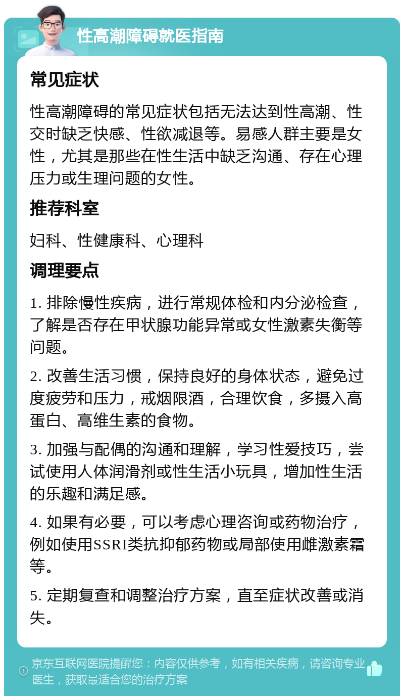 性高潮障碍就医指南 常见症状 性高潮障碍的常见症状包括无法达到性高潮、性交时缺乏快感、性欲减退等。易感人群主要是女性，尤其是那些在性生活中缺乏沟通、存在心理压力或生理问题的女性。 推荐科室 妇科、性健康科、心理科 调理要点 1. 排除慢性疾病，进行常规体检和内分泌检查，了解是否存在甲状腺功能异常或女性激素失衡等问题。 2. 改善生活习惯，保持良好的身体状态，避免过度疲劳和压力，戒烟限酒，合理饮食，多摄入高蛋白、高维生素的食物。 3. 加强与配偶的沟通和理解，学习性爱技巧，尝试使用人体润滑剂或性生活小玩具，增加性生活的乐趣和满足感。 4. 如果有必要，可以考虑心理咨询或药物治疗，例如使用SSRI类抗抑郁药物或局部使用雌激素霜等。 5. 定期复查和调整治疗方案，直至症状改善或消失。