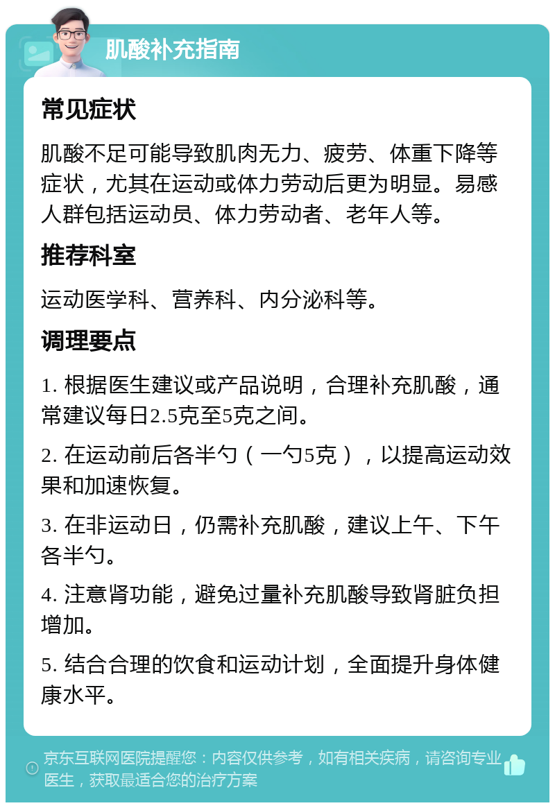 肌酸补充指南 常见症状 肌酸不足可能导致肌肉无力、疲劳、体重下降等症状，尤其在运动或体力劳动后更为明显。易感人群包括运动员、体力劳动者、老年人等。 推荐科室 运动医学科、营养科、内分泌科等。 调理要点 1. 根据医生建议或产品说明，合理补充肌酸，通常建议每日2.5克至5克之间。 2. 在运动前后各半勺（一勺5克），以提高运动效果和加速恢复。 3. 在非运动日，仍需补充肌酸，建议上午、下午各半勺。 4. 注意肾功能，避免过量补充肌酸导致肾脏负担增加。 5. 结合合理的饮食和运动计划，全面提升身体健康水平。