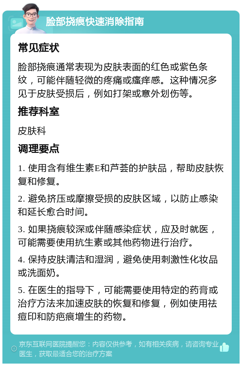 脸部挠痕快速消除指南 常见症状 脸部挠痕通常表现为皮肤表面的红色或紫色条纹，可能伴随轻微的疼痛或瘙痒感。这种情况多见于皮肤受损后，例如打架或意外划伤等。 推荐科室 皮肤科 调理要点 1. 使用含有维生素E和芦荟的护肤品，帮助皮肤恢复和修复。 2. 避免挤压或摩擦受损的皮肤区域，以防止感染和延长愈合时间。 3. 如果挠痕较深或伴随感染症状，应及时就医，可能需要使用抗生素或其他药物进行治疗。 4. 保持皮肤清洁和湿润，避免使用刺激性化妆品或洗面奶。 5. 在医生的指导下，可能需要使用特定的药膏或治疗方法来加速皮肤的恢复和修复，例如使用祛痘印和防疤痕增生的药物。