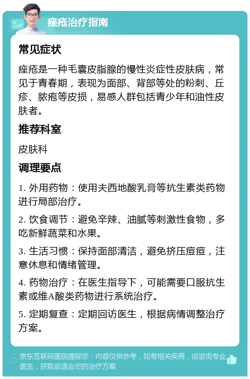 痤疮治疗指南 常见症状 痤疮是一种毛囊皮脂腺的慢性炎症性皮肤病，常见于青春期，表现为面部、背部等处的粉刺、丘疹、脓疱等皮损，易感人群包括青少年和油性皮肤者。 推荐科室 皮肤科 调理要点 1. 外用药物：使用夫西地酸乳膏等抗生素类药物进行局部治疗。 2. 饮食调节：避免辛辣、油腻等刺激性食物，多吃新鲜蔬菜和水果。 3. 生活习惯：保持面部清洁，避免挤压痘痘，注意休息和情绪管理。 4. 药物治疗：在医生指导下，可能需要口服抗生素或维A酸类药物进行系统治疗。 5. 定期复查：定期回访医生，根据病情调整治疗方案。