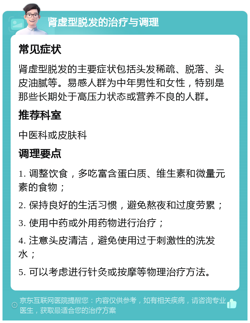 肾虚型脱发的治疗与调理 常见症状 肾虚型脱发的主要症状包括头发稀疏、脱落、头皮油腻等。易感人群为中年男性和女性，特别是那些长期处于高压力状态或营养不良的人群。 推荐科室 中医科或皮肤科 调理要点 1. 调整饮食，多吃富含蛋白质、维生素和微量元素的食物； 2. 保持良好的生活习惯，避免熬夜和过度劳累； 3. 使用中药或外用药物进行治疗； 4. 注意头皮清洁，避免使用过于刺激性的洗发水； 5. 可以考虑进行针灸或按摩等物理治疗方法。