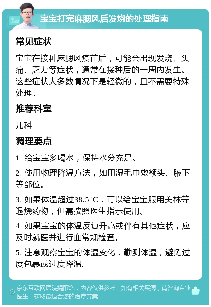 宝宝打完麻腮风后发烧的处理指南 常见症状 宝宝在接种麻腮风疫苗后，可能会出现发烧、头痛、乏力等症状，通常在接种后的一周内发生。这些症状大多数情况下是轻微的，且不需要特殊处理。 推荐科室 儿科 调理要点 1. 给宝宝多喝水，保持水分充足。 2. 使用物理降温方法，如用湿毛巾敷额头、腋下等部位。 3. 如果体温超过38.5°C，可以给宝宝服用美林等退烧药物，但需按照医生指示使用。 4. 如果宝宝的体温反复升高或伴有其他症状，应及时就医并进行血常规检查。 5. 注意观察宝宝的体温变化，勤测体温，避免过度包裹或过度降温。