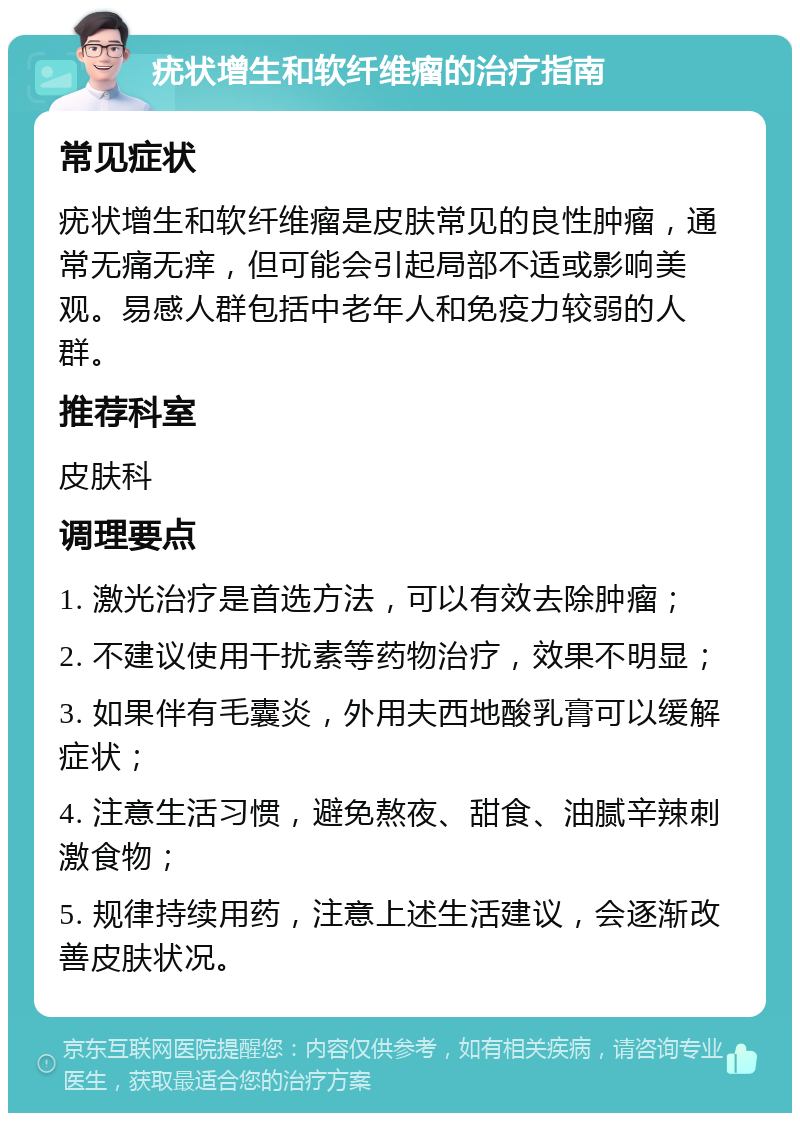 疣状增生和软纤维瘤的治疗指南 常见症状 疣状增生和软纤维瘤是皮肤常见的良性肿瘤，通常无痛无痒，但可能会引起局部不适或影响美观。易感人群包括中老年人和免疫力较弱的人群。 推荐科室 皮肤科 调理要点 1. 激光治疗是首选方法，可以有效去除肿瘤； 2. 不建议使用干扰素等药物治疗，效果不明显； 3. 如果伴有毛囊炎，外用夫西地酸乳膏可以缓解症状； 4. 注意生活习惯，避免熬夜、甜食、油腻辛辣刺激食物； 5. 规律持续用药，注意上述生活建议，会逐渐改善皮肤状况。