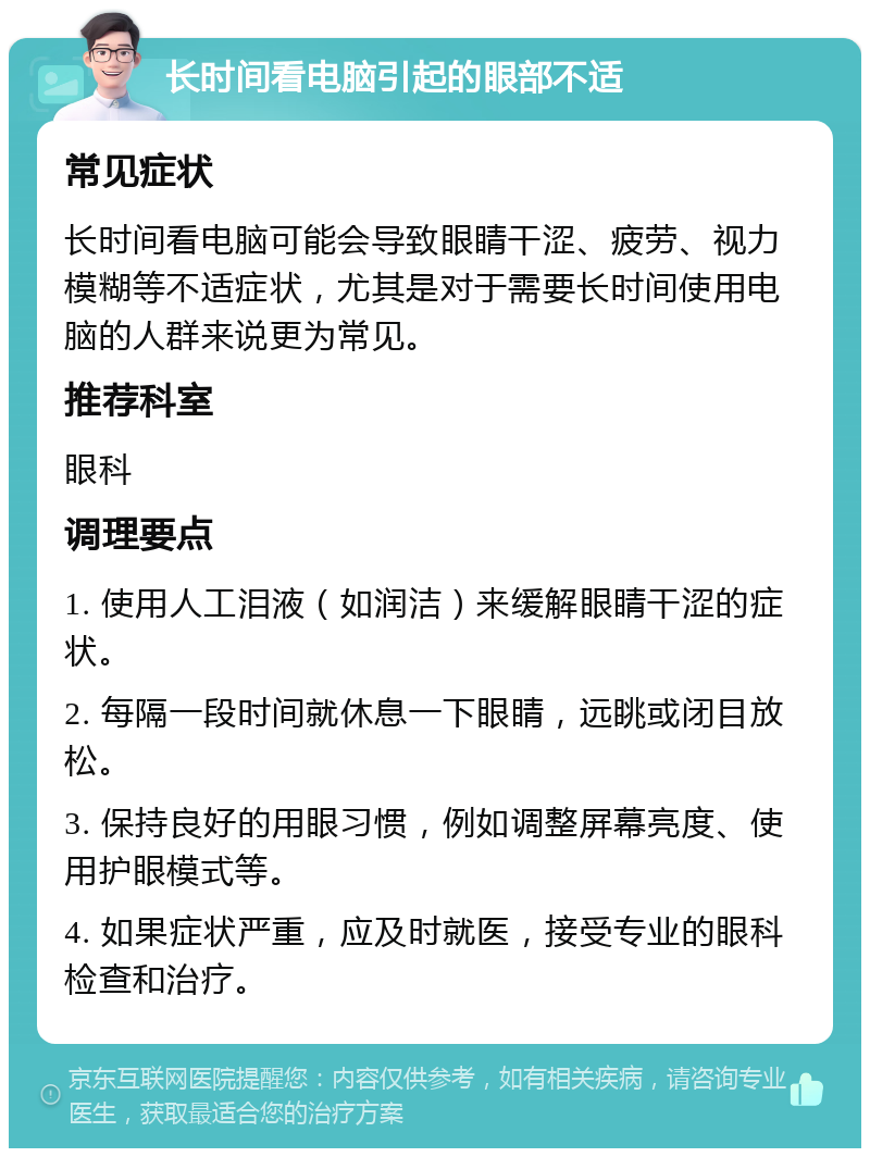 长时间看电脑引起的眼部不适 常见症状 长时间看电脑可能会导致眼睛干涩、疲劳、视力模糊等不适症状，尤其是对于需要长时间使用电脑的人群来说更为常见。 推荐科室 眼科 调理要点 1. 使用人工泪液（如润洁）来缓解眼睛干涩的症状。 2. 每隔一段时间就休息一下眼睛，远眺或闭目放松。 3. 保持良好的用眼习惯，例如调整屏幕亮度、使用护眼模式等。 4. 如果症状严重，应及时就医，接受专业的眼科检查和治疗。