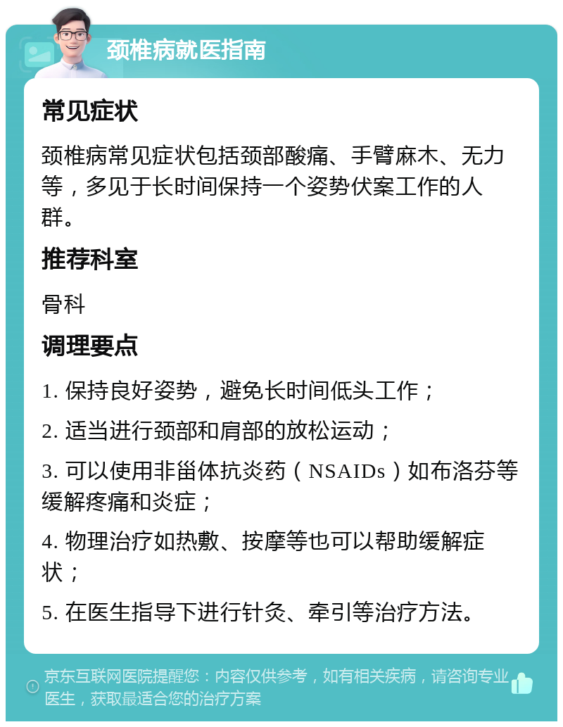 颈椎病就医指南 常见症状 颈椎病常见症状包括颈部酸痛、手臂麻木、无力等，多见于长时间保持一个姿势伏案工作的人群。 推荐科室 骨科 调理要点 1. 保持良好姿势，避免长时间低头工作； 2. 适当进行颈部和肩部的放松运动； 3. 可以使用非甾体抗炎药（NSAIDs）如布洛芬等缓解疼痛和炎症； 4. 物理治疗如热敷、按摩等也可以帮助缓解症状； 5. 在医生指导下进行针灸、牵引等治疗方法。