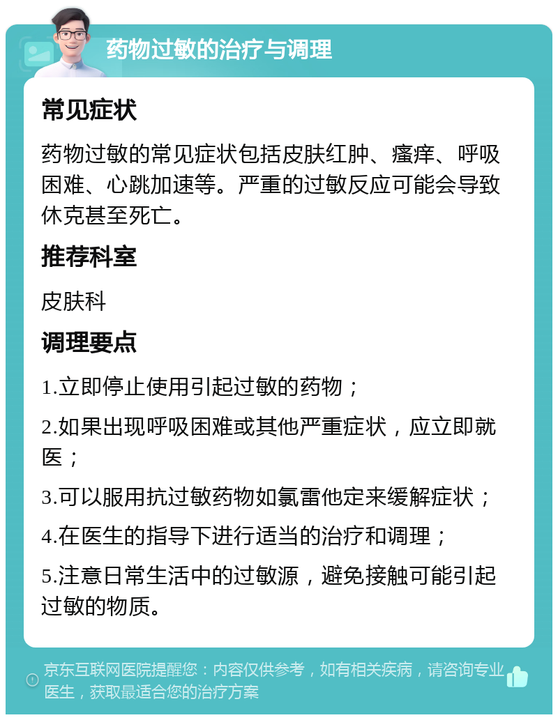 药物过敏的治疗与调理 常见症状 药物过敏的常见症状包括皮肤红肿、瘙痒、呼吸困难、心跳加速等。严重的过敏反应可能会导致休克甚至死亡。 推荐科室 皮肤科 调理要点 1.立即停止使用引起过敏的药物； 2.如果出现呼吸困难或其他严重症状，应立即就医； 3.可以服用抗过敏药物如氯雷他定来缓解症状； 4.在医生的指导下进行适当的治疗和调理； 5.注意日常生活中的过敏源，避免接触可能引起过敏的物质。