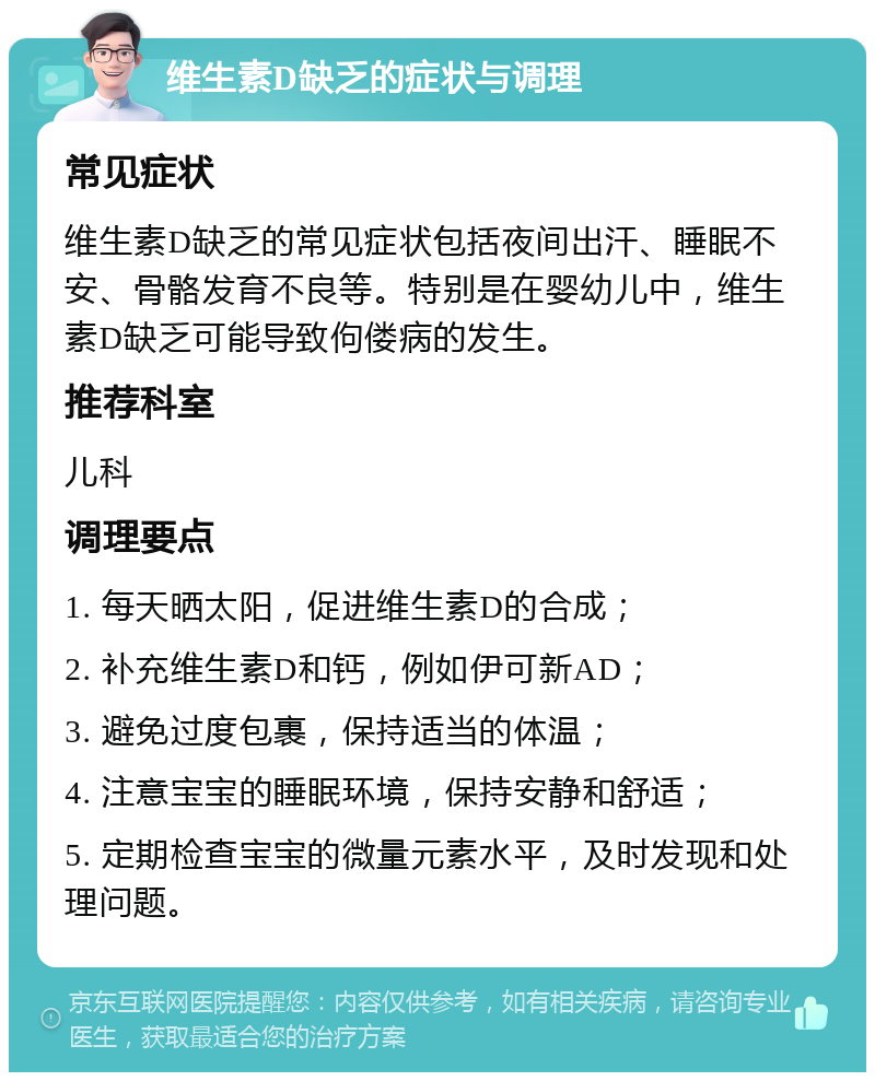 维生素D缺乏的症状与调理 常见症状 维生素D缺乏的常见症状包括夜间出汗、睡眠不安、骨骼发育不良等。特别是在婴幼儿中，维生素D缺乏可能导致佝偻病的发生。 推荐科室 儿科 调理要点 1. 每天晒太阳，促进维生素D的合成； 2. 补充维生素D和钙，例如伊可新AD； 3. 避免过度包裹，保持适当的体温； 4. 注意宝宝的睡眠环境，保持安静和舒适； 5. 定期检查宝宝的微量元素水平，及时发现和处理问题。