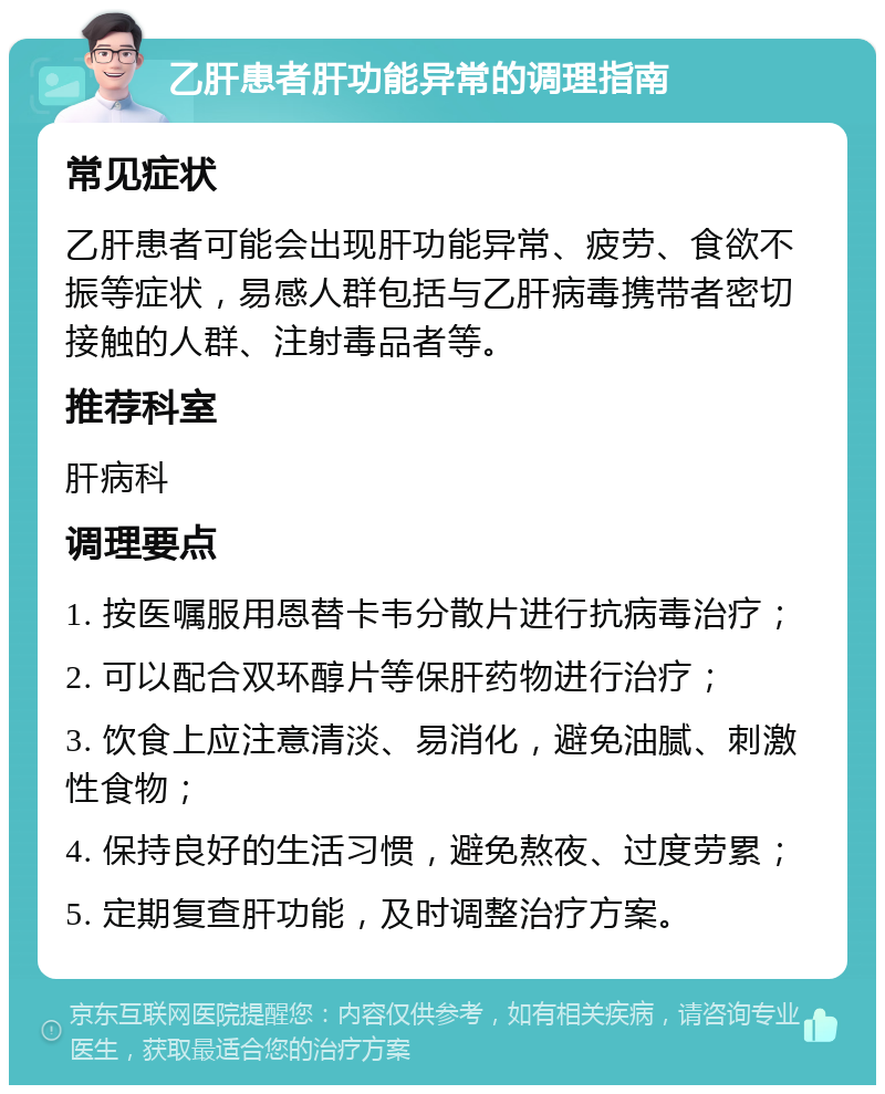 乙肝患者肝功能异常的调理指南 常见症状 乙肝患者可能会出现肝功能异常、疲劳、食欲不振等症状，易感人群包括与乙肝病毒携带者密切接触的人群、注射毒品者等。 推荐科室 肝病科 调理要点 1. 按医嘱服用恩替卡韦分散片进行抗病毒治疗； 2. 可以配合双环醇片等保肝药物进行治疗； 3. 饮食上应注意清淡、易消化，避免油腻、刺激性食物； 4. 保持良好的生活习惯，避免熬夜、过度劳累； 5. 定期复查肝功能，及时调整治疗方案。