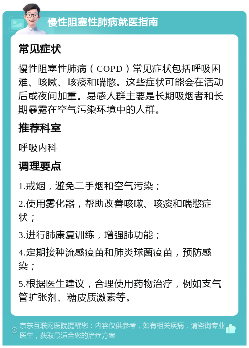 慢性阻塞性肺病就医指南 常见症状 慢性阻塞性肺病（COPD）常见症状包括呼吸困难、咳嗽、咳痰和喘憋。这些症状可能会在活动后或夜间加重。易感人群主要是长期吸烟者和长期暴露在空气污染环境中的人群。 推荐科室 呼吸内科 调理要点 1.戒烟，避免二手烟和空气污染； 2.使用雾化器，帮助改善咳嗽、咳痰和喘憋症状； 3.进行肺康复训练，增强肺功能； 4.定期接种流感疫苗和肺炎球菌疫苗，预防感染； 5.根据医生建议，合理使用药物治疗，例如支气管扩张剂、糖皮质激素等。