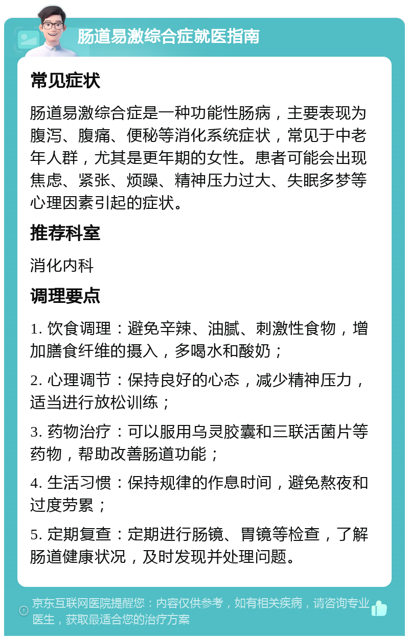 肠道易激综合症就医指南 常见症状 肠道易激综合症是一种功能性肠病，主要表现为腹泻、腹痛、便秘等消化系统症状，常见于中老年人群，尤其是更年期的女性。患者可能会出现焦虑、紧张、烦躁、精神压力过大、失眠多梦等心理因素引起的症状。 推荐科室 消化内科 调理要点 1. 饮食调理：避免辛辣、油腻、刺激性食物，增加膳食纤维的摄入，多喝水和酸奶； 2. 心理调节：保持良好的心态，减少精神压力，适当进行放松训练； 3. 药物治疗：可以服用乌灵胶囊和三联活菌片等药物，帮助改善肠道功能； 4. 生活习惯：保持规律的作息时间，避免熬夜和过度劳累； 5. 定期复查：定期进行肠镜、胃镜等检查，了解肠道健康状况，及时发现并处理问题。